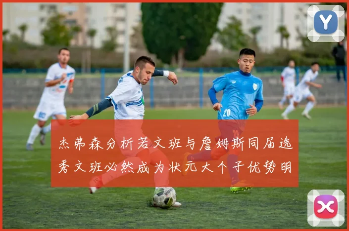 杰弗森分析若文班与詹姆斯同届选秀文班必然成为状元大个子优势明显