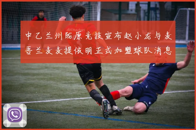 中乙兰州陇原竞技宣布赵小龙与麦吾兰麦麦提依明正式加盟球队消息