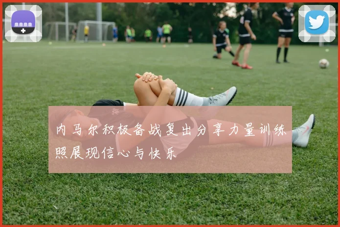 内马尔积极备战复出分享力量训练照展现信心与快乐