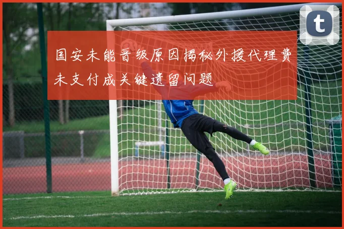 国安未能晋级原因揭秘外援代理费未支付成关键遗留问题