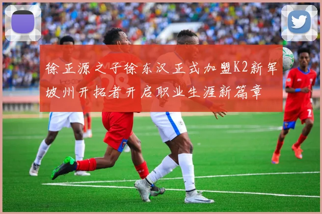 徐正源之子徐东汉正式加盟K2新军坡州开拓者开启职业生涯新篇章
