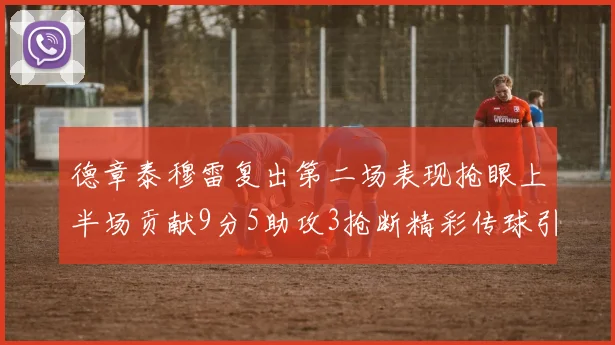 德章泰穆雷复出第二场表现抢眼上半场贡献9分5助攻3抢断精彩传球引关注