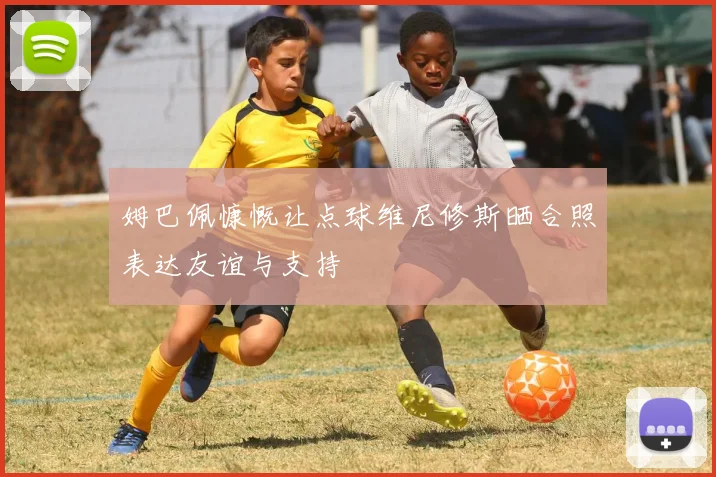 姆巴佩慷慨让点球维尼修斯晒合照表达友谊与支持