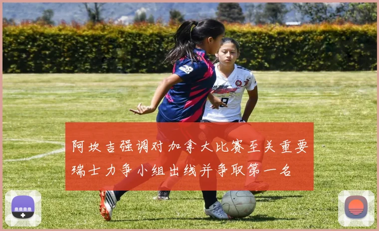 阿坎吉强调对加拿大比赛至关重要瑞士力争小组出线并争取第一名