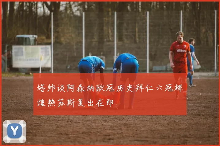 塔帅谈阿森纳欧冠历史拜仁六冠辉煌热苏斯复出在即