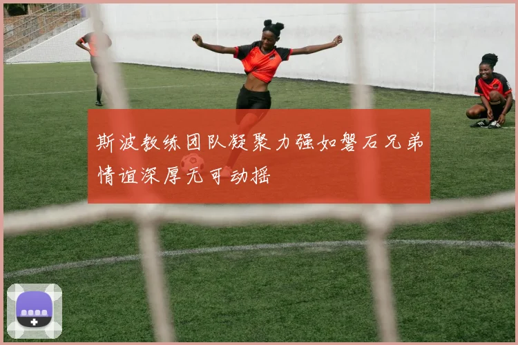 斯波教练团队凝聚力强如磐石兄弟情谊深厚无可动摇