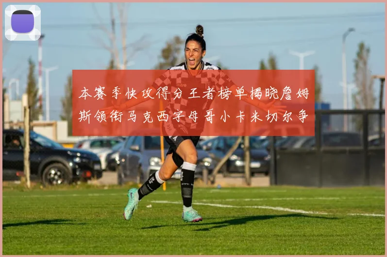 本赛季快攻得分王者榜单揭晓詹姆斯领衔马克西字母哥小卡米切尔争辉