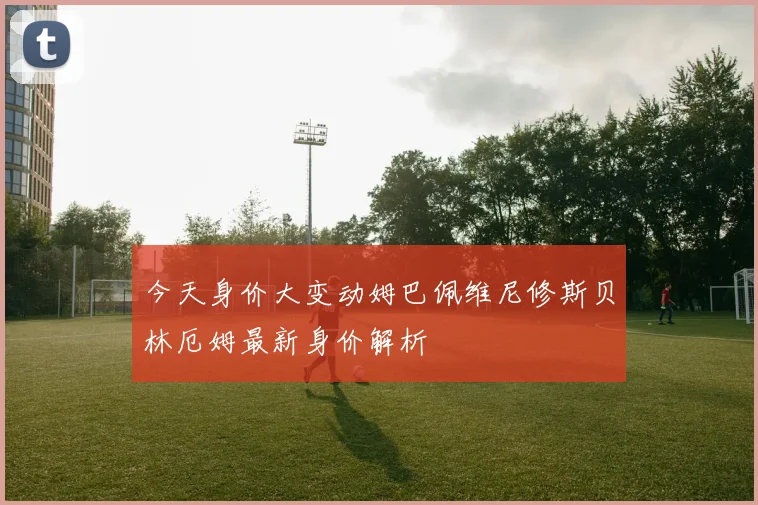 今天身价大变动姆巴佩维尼修斯贝林厄姆最新身价解析