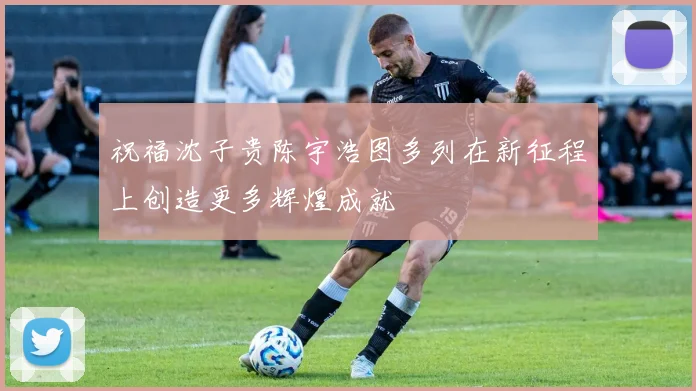 祝福沈子贵陈宇浩图多列在新征程上创造更多辉煌成就