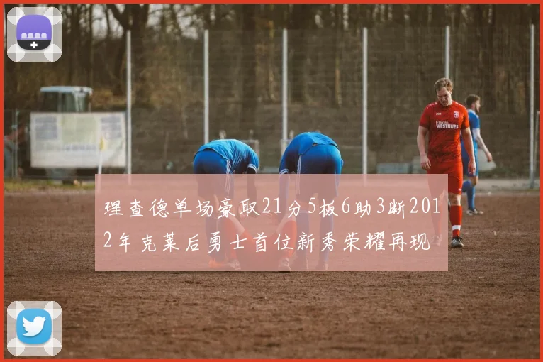 理查德单场豪取21分5板6助3断2012年克莱后勇士首位新秀荣耀再现