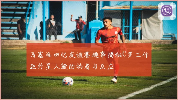 马塞洛回忆友谊赛趣事揭秘C罗工作狂外星人般的执着与反应