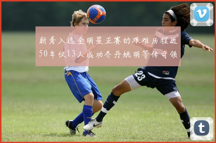 新秀入选全明星正赛的艰难历程近50年仅13人成功乔丹姚明等传奇领衔