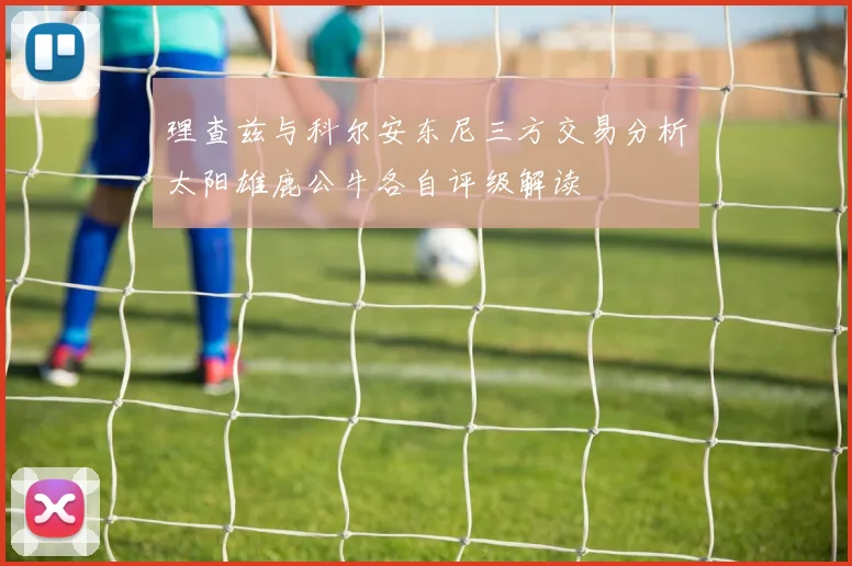 理查兹与科尔安东尼三方交易分析太阳雄鹿公牛各自评级解读