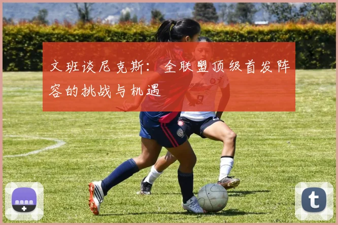 文班谈尼克斯：全联盟顶级首发阵容的挑战与机遇